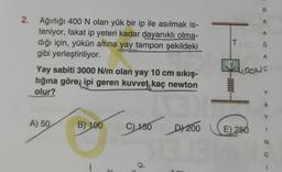 2. Ağırlığı 400 N olan yük bir ip ile asılmak is-
teniyor, fakat ip yeteri kadar dayanıklı olma-
dığı için, yükün altına yay tampon şekildeki
gibi yerleştiriliyor.
Yay sabiti 3000 N/m olan yay 10 cm sıkış-
tığına göre, ipi geren kuvvet kaç newton
olur?
A) 50
B) 100
C) 150 D) 200
Tuo
LOONS
HO
R
A
A
Ğ
A
E) 250
A
Y
N