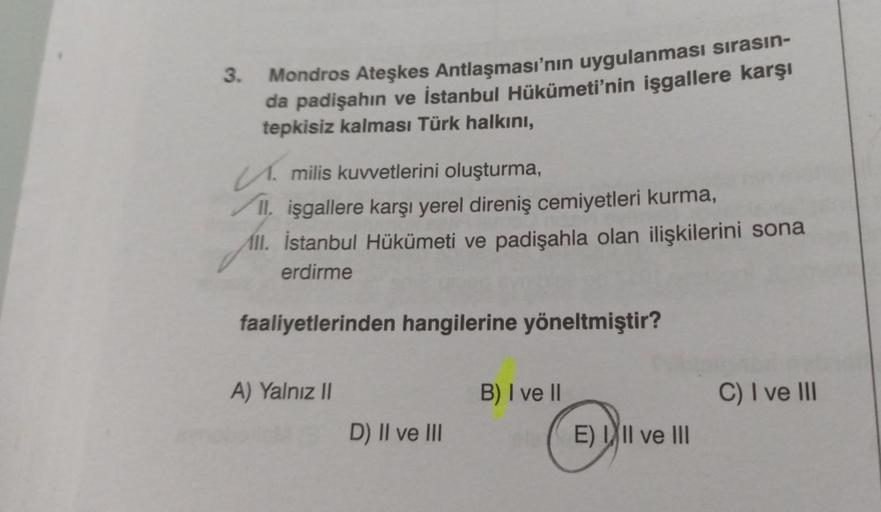 3.
Mondros Ateşkes Antlaşması'nın uygulanması sırasın-
da padişahın ve İstanbul Hükümeti'nin işgallere karşı
tepkisiz kalması Türk halkını,
M. milis kuvvetlerini oluşturma,
II, işgallere karşı yerel direniş cemiyetleri kurma,
All. İstanbul Hükümeti ve padi