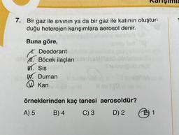 7. Bir gaz ile sıvının ya da bir gaz ile katının oluştur-
duğu heterojen karışımlara aerosol denir.
Buna göre,
Deodorant
1. Böcek ilaçları
M. Sis
. Duman
Kan
örneklerinden kaç tanesi
A) 5
C) 3
B) 4
Shubu
aerosoldür?
D) 2
E 1