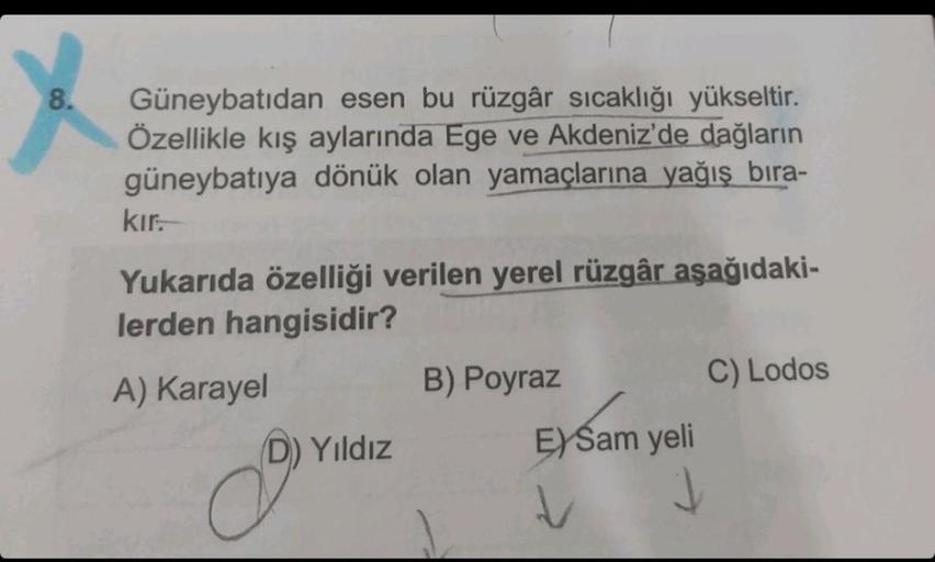 8.
Güneybatıdan esen bu rüzgâr sıcaklığı yükseltir.
Özellikle kış aylarında Ege ve Akdeniz'de dağların
güneybatıya dönük olan yamaçlarına yağış bıra-
kır.
Yukarıda özelliği verilen yerel rüzgâr aşağıdaki-
lerden hangisidir?
A) Karayel
D) Yıldız
B) Poyraz
C