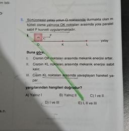 im böl-
5. Sürtünmesiz yatay yolun O noktasında durmakta olan m
kütleli cisme yalnızca OK noktaları arasında yola paralel
sabit F kuvveti uygulanmaktadır.
m
F
K
L
D) I ve III
Buna göre,
I. Cismin OK noktaları arasında mekanik enerjisi artar.
II.
Cismin KL noktaları arasında mekanik enerjisi sabit
kalır.
yatay
III. Cisim KL noktaları arasında yavaşlayan hareket ya-
par.
yargılarından hangileri doğrudur?
A) Yalnız I
B) Yalnız II
C) I ve II
E) I, II ve III