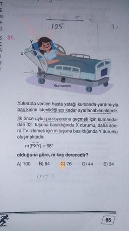 T
E
M
P
O
S 31.
R
6
X
125
Kumanda
180
Yukarıda verilen hasta yatağı kumanda yardımıyla
baş kısmı istenildiği açı kadar ayarlanabilmektedir.
İlk önce uyku pozisyonuna geçmek için kumanda-
dan 32° tuşuna basıldığında X durumu, daha son-
ra TV izlemek için m tuşuna basıldığında Y durumu
oluşmaktadır.
m (PXY) = 68°
olduğuna göre, m kaç derecedir?
A) 100
B) 84
C) 76
125
D) 44
E) 34
65