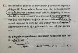 11. (1) Sonbahar, gelecek kış mevsiminin gizli telaşını yaşatıyor
doğaya. (II) Amasra'da bir Roma yapıtı olan Kuşkayası sisten
hiç görülmüyor. (III) Hasankeyf'teki Artukoğulları zamanın-
dan kalma cami, minaresindeki son leyleği hüzünle yolcu edi-
alison
yor. (IV) Kara kışlarda yağmur her zamankinden daha fazla
mesai yapmaya başlıyor. (V) Bolu Dağları'nda, Istranealarda
gezinirken yerlerde ağaç gövdelerinin acılı bakışları görülü-
yor.
Bu parçada numaralanmış cümlelerin hangisinde zarf (be-
lirteç) yoktur?
A) I
BH
-
CHHHH
DIIV
E) V