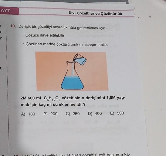 AYT
0-
3-
n
5
SIVI Çözeltiler ve Çözünürlük
10. Derişik bir çözeltiyi seyreltik hâle getirebilmek için,
• Çözücü ilave edilebilir.
• Çözünen madde çöktürülerek uzaklaştırılabilir.
2M 600 ml C6H₁2O6 çözeltisinin derişimini 1,5M yap-
mak için kaç ml su eklen