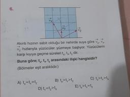 6.
Vz
Akıntı hızının sabit olduğu bir nehirde suya göre vx, vy
hızlarıyla yüzücüler yüzmeye başlıyor. Yüzücülerin
karşı kıyıya geçme süreleri t, t, t₂ dir.
Buna göre; t, t t arasındaki ilişki hangisidir?
(Bölmeler eşit aralıklıdır.)
A) tx=ty=t₂
B) t>t>t₂
VZ
D) ty=t₂>tx
C) t₂>t>tx
E) tx>t=t₂