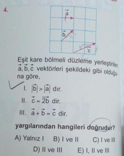 4.
to
ib.
Eşit kare bölmeli düzleme yerleştirilen
a, b, c vektörleri şekildeki gibi olduğu
na göre,
1. b> a dir.
II. C = 2b dir.
III. a+b = c dir.
C
yargılarından hangileri doğrudur?
A) Yalnız I B) I ve II
C) I ve Ill
D) II ve III
E) I, II ve III