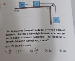 6.
yatay
2m
T
m
Sürtünmelerin önemsiz olduğu ortamda serbest
bırakılan cisimler a ivmesiyle hareket ederken 2m
ve m kütleli cisimleri bağlayan T ipi koparsa m
kütleli cisimlerin ivmesi kaç a olur?
(g = yer çekimi ivmesi)
A) a B) a
C) 3a
2
m
D) 2a
E) 3a