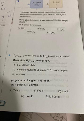 33
2,8
S
ve Ill
0
1,8
6.
Testokul
5.2 gram
Yukarıdaki kaplarda bulunan gazların içerdikleri atom
sayılarının eşitlenebilmesi için 1. kaba 0,1 mol H₂ gazi
ilave ediliyor.
D) C₂Ha
Buna göre, II. kaptaki X gazı aşağıdakilerden hangisi
olabilir?
(H: 1 g/mol, C