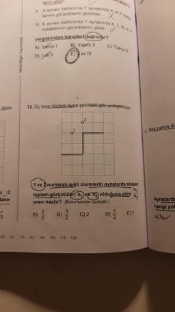 i düze-
si C
tane-
5
5.8
Nihat Bilgin Yayıncılık
6.A 7.A
II. X aynası kaldırılırsa Y aynasında Kve P nokta
III. X aynası kaldırılırsa Y aynasında K, L, M, N.P
larının görüntülerini göremez.
noktalarının görüntülerini görür. V
lerini görür.
yargılarından hangileri doğrudur?
B) Yalniz II
A) Yalnız I
D) Ivell
E)
ve III
12. Üç tane düzlem ayna şekildeki gibi yerleştiriliyor.
A)
n₁
1 ve 2 numaralı ışıklı cisimlerin aynalarda oluşan
toplam görüntülerin ve olduğuna göre
oranı kaçtır? (Birim kareler özdeştir.)
C) 2
2
3
B)
3
2
C) Yalnız III
YN
8.E 9.A 10.C 11.E 12.8
D)
1
2
n₂
E) 1
2. Beş parça di
Aynalarda
hangi yol
A)