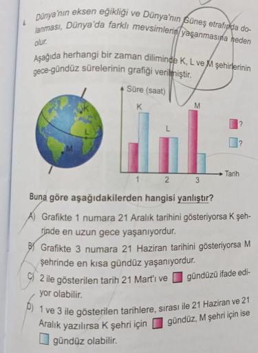 4
Dünya'nın eksen eğikliği ve Dünya'nın Güneş etrafında do-
lanması, Dünya'da farklı mevsimlerin yaşanmasına neden
olur.
Aşağıda herhangi bir zaman diliminde K, L ve M şehirlerinin
gece-gündüz sürelerinin grafiği verilmiştir.
M
Süre (saat)
K
L
AM
1
2
M
Ara