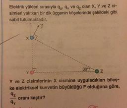 Elektrik yükleri sırasıyla qx, qy ve qz olan X, Y ve Z ci-
simleri yalıtkan bir dik üçgenin köşelerinde şekildeki gibi
sabit tutulmaktadır.
XQ7
F
30%2
Y ve Z cisimlerinin X cismine uyguladıkları bileş-
ke elektriksel kuvvetin büyüklüğü F olduğuna göre,
qz
oranı kaçtır?
qy
Y