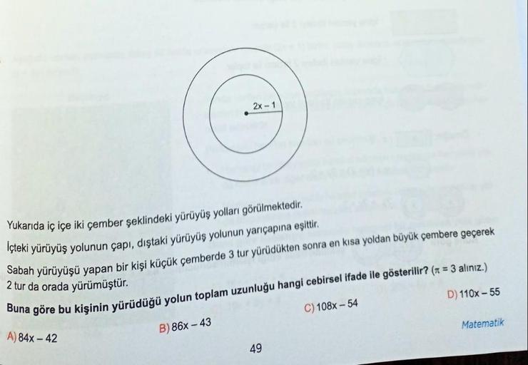 Yukarıda iç içe iki çember şeklindeki yürüyüş yolları görülmektedir.
İçteki yürüyüş yolunun çapı, dıştaki yürüyüş yolunun yarıçapına eşittir.
Sabah yürüyüşü yapan bir kişi küçük çemberde 3 tur yürüdükten sonra en kısa yoldan büyük çembere geçerek
2 tur da