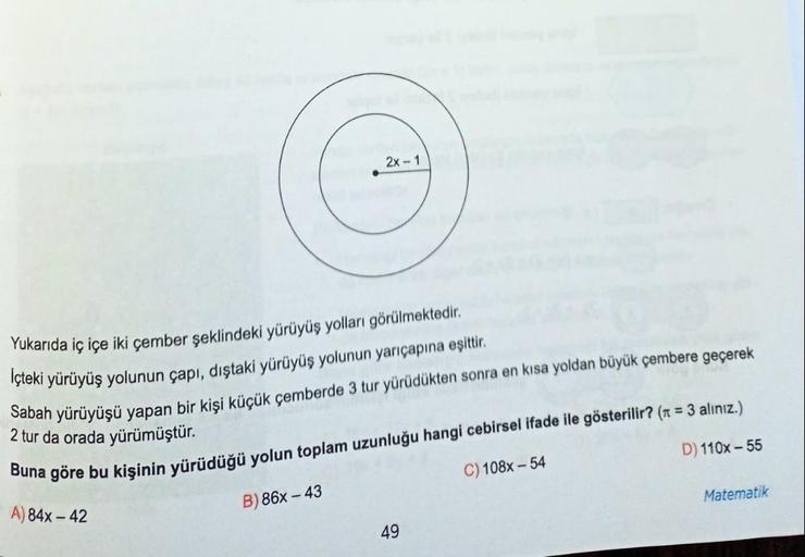 Yukarıda iç içe iki çember şeklindeki yürüyüş yolları görülmektedir.
İçteki yürüyüş yolunun çapı, dıştaki yürüyüş yolunun yarıçapına eşittir.
Sabah yürüyüşü yapan bir kişi küçük çemberde 3 tur yürüdükten sonra en kısa yoldan büyük çembere geçerek
2 tur da 