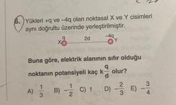 6. Yükleri +q ve -4q olan noktasal X ve Y cisimleri
aynı doğrultu üzerinde yerleştirilmiştir.
X
q
A) 1 B)
3
-
2d
Buna göre, elektrik alanının sıfır olduğu
noktanın potansiyeli kaç k— olur?
d
D) -- E)
1
2
-4q
C) 1
Y
3
4