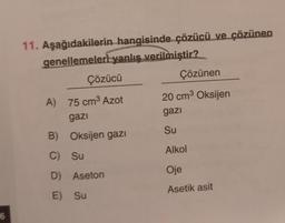 6
11. Aşağıdakilerin hangisinde çözücü ve çözünen
genellemeleri yanlış verilmiştir?
Çözücü
A) 75 cm³ Azot
gazi
B) Oksijen gazı
C)
Su
D)
Aseton
E) Su
Çözünen
20 cm³ Oksijen
gazi
Su
Alkol
Oje
Asetik asit