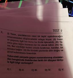 4.
(1) Yazar, yazdıklarının nasıl bir tepki uyandıracağını
umursamadan düşüncelerini ortaya koyar. (II) Insan
ve yaşamla ilgili her konu bu türde işlenebilir. (III) Ya-
zana göre biçim kazanan bir tür olarak bilinir. (IV) Ya-
zar, ileri sürdüğü tezleri ortada birakmaz, kanıtlar, bir
sonuca bağlar. (V) Bu türdoki yazılarda dilin doğru ve
güzel kullanılması önemlidir.
TEST 2
Yukarıdaki parçada geçen numaralanmış cümleler-
den hangisinde otokilerden farklı bir düzyazı türüy-
le ilgili bilgi verilmiştir?
A) I.
B) II.
C) III.
D) IV. E) V.
I