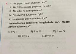 4. I. Ne yaptın bugün sevdiklerin için?
II. Ne üstüne üstüne gidiyorsun bu işin?
III. Ne aldın, ne sattın pazarda?
IV. Ne söylenip duruyorsun öyle?
V. Ne renk bir elbise aldın kendine?
Numaralanmış cümlelerin hangilerinde soru anlamı
zarfla sağlanmıştır?
A) I ve II
D) III ve V
B) II ve III
C) II ve IV
E) IV ve V