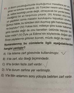 11. (1) Bizim çocukluğumuzda duyduğumuz masallara yer yer
şiirler ve türküler karışırdı. (II) Türküler nesrin sıfırı tüketti-
ği, nefesi kesildiği yerde değil, olmayacak bir yerde bekle-
mediğimiz bir an karşımıza çıkardı. (III) Aradan otuz kırk
yıl geçtikten sonra masalın kuruluşunu topyekûn unuttu-
ğumuz hâlde, bu türküleri dün duymuş gibi hatırlamamıza
ne buyrulur? (IV) Yoksa bizi, milletçe şiire kulak kabartan
şiirin kendisi değil de onu kanatları üstünde taşıyan tür-
küler midir? (V) Öyle ya Edirne'nin köylerinde doğan şiiri,
Sivas yaylalarına götüren kuvvet, müzik değil de nedir?
Numaralanmış bu cümlelerle ilgili aşağıdakilerden
hangisi yanlıştır?
A) I'de ikileme zarf görevinde kullanılmıştır.
B) Il'de zarf, söz öbeği biçimindedir.
C) IIl'te birden fazla zarf vardır.
D) IV'te durum zarfına yer verilmiştir.
E) V'te fiilin anlamını soru yoluyla belirten zarf vardır.