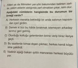 1. Fiilleri ya da fiilimsileri yer-yön bakımından belirten zarf-
lar, çekim eklerini aldığında zarf olmaktan çıkar, isim olur.
Aşağıdaki cümlelerin hangisinde bu durumun bir
örneği vardır?
A) Herkesin merakla beklediği bir anda salonun kapısın-
dan içeri girdim.
B) Demek ki bizi bu hâlde bırakmak istemeyen arkadaş-
larımız geri gelmiş.
C) Oturduğu koltuğu gelenlerden birine verip biraz ileriye
geçti.
D) Bu saatlerde kimse dışarı çıkmaz, herkes kendi köşe-
sine çekilirdi.
E) Vadinin aşağı bakan ışıltılı manzarası herkesi büyülü-
yor.