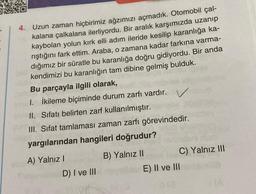 4. Uzun zaman hiçbirimiz ağzımızı açmadık. Otomobil çal-
kalana çalkalana ilerliyordu. Bir aralık karşımızda uzanıp
kaybolan yolun kırk elli adım ileride kesilip karanlığa ka-
rıştığını fark ettim. Araba, o zamana kadar farkına varma-
dığımız bir süratle bu karanlığa doğru gidiyordu. Bir anda
kendimizi bu karanlığın tam dibine gelmiş bulduk.
Bu parçayla ilgili olarak,
1. İkileme biçiminde durum zarfı vardır. V
II. Sıfatı belirten zarf kullanılmıştır.
III. Sifat tamlaması zaman zarfı görevindedir.
yargılarından hangileri doğrudur?
A) Yalnız I
D) I ve III
B) Yalnız II
C) Yalnız III
E) II ve III