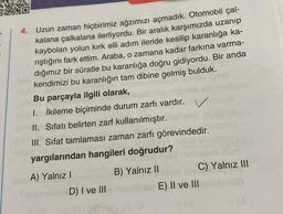 4. Uzun zaman hiçbirimiz ağzımızı açmadık. Otomobil çal-
kalana çalkalana ilerliyordu. Bir aralık karşımızda uzanıp
kaybolan yolun kırk elli adım ileride kesilip karanlığa ka-
rıştığını fark ettim. Araba, o zamana kadar farkına varma-
dığımız bir süratle bu karanlığa doğru gidiyordu. Bir anda
kendimizi bu karanlığın tam dibine gelmiş bulduk.
Bu parçayla ilgili olarak,
1. İkileme biçiminde durum zarfı vardır. V
II. Sıfatı belirten zarf kullanılmıştır.
III. Sifat tamlaması zaman zarfı görevindedir.
yargılarından hangileri doğrudur?
A) Yalnız I
D) I ve III
B) Yalnız II
C) Yalnız III
E) II ve III