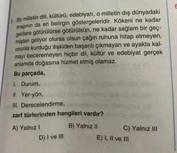 3. Bir milletin dili, kültürü, edebiyatı, o milletin dış dünyadaki
imajının da en belirgin göstergeleridir. Kökeni ne kadar
gerilere götürülürse götürülsün, ne kadar sağlam bir geç-
mişten geliyor olursa olsun çağın ruhuna hitap etmeyen,
onunla kurduğu ilişkiden başarılı çıkmayan ve ayakta kal-
mayı beceremeyen hiçbir dil, kültür ve edebiyat gerçek
anlamda doğasına hizmet etmiş olamaz.
Bu parçada,
1. Durum,
II. Yer-yön,
III.
Derecelendirme,
zarf türlerinden hangileri vardır?
B) Yalnız II
A) Yalnız I
D) I ve III
C) Yalnız III
E) I, II ve III
E