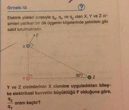 Örnek-13
Elektrik yükleri sırasıyla qx, qy ve q₂ olan X, Y ve Z ci-
simleri yalıtkan bir dik üçgenin köşelerinde şekildeki gibi
sabit tutulmaktadır.
1 F
x07.
30%2
Y.....
Y ve Z cisimlerinin X cismine uyguladıkları bileş-
ke elektriksel kuvvetin büyüklüğü F olduğuna göre,
9z
oranı kaçtır?
qy