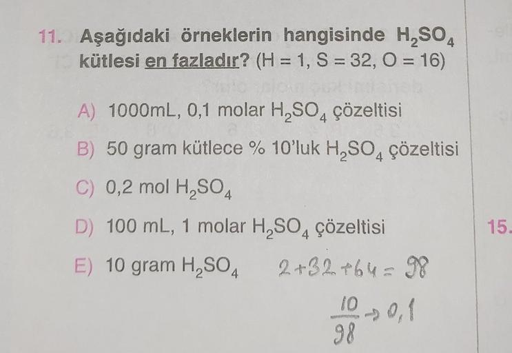 11. Aşağıdaki örneklerin hangisinde H₂SO4
kütlesi en fazladır? (H = 1, S = 32, O = 16)
A) 1000mL, 0,1 molar H₂SO4 çözeltisi
B) 50 gram kütlece % 10'luk H₂SO4 çözeltisi
C) 0,2 mol H₂SO4
D) 100 mL, 1 molar H₂SO4 çözeltisi
E) 10 gram H₂SO4
2+32+64 = 98
10 0,1