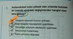 5.
Karbondioksit oranı yüksek olan ortamda bulunan
bir insanda aşağıdaki değişimlerden hangisi mey-
dana gelmez?
AY Oksijenli solunum hızının artması
B) Kalp reseptör hücrelerinin uyarılması
Omuriliğin solunum merkezini uyarması
LD) Solunumun hızlanması
E Kanin pH'sinin düşmesi