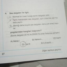 27
4. Ses dalgaları ile ilgili,
Normal bir insan kulağı sonik dalgalanı işitir.
I! Farklı frekanstaki ses dalgaları, aynı ortamda eşit hiz-
larla yayılır.
III. Genliği daha büyük ses dalgaları daha çok enerji taşır
lar.
yargılarından hangileri doğrudur?
(Sonik dalgalar 20 Hz ile 20000 Hz arası frekansa sahiptir.)
A) Yalnız I
D) I ve III
B) Yalnız
Et vell
Civett
Diğer sayfaya geçiniz.