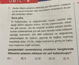 7. Zarflar fiillerin anlamını etkilediği gibi fiilimsilerin, sıfatların
ya da kendi türünden olan sözcüklerin anlamlarını da çe-
şitli yönlerden etkiler.
Buna göre,
(1) Kültüründen ve değerlerinden kopan insanlar baş
aşağı dikilen ağaçları andırır. (II) Hiç yeşermezler, olduk-
ları gibi kalırlar. (III) Bu insanlar mutlaka parazit olurlar,
bunları köklendirmek için tek çare havada kalan köklerini
toprağa sokmaktır. (IV) Millî kültürüne ve değerlerine
yabancılaşan bir toplum, geçmişi ile bağları kopmuş
insanlarla dolar. (V) Bu, değer buhranına girmiş bir toplu-
mun insanının trajik sonudur.
parçasındaki numaralanmış cümlelerin hangilerinde
fiilimsinin anlamını etkileyen bir zarf kullanılmıştır?
A) I
B) II
C) III
D) IV
E) V
10