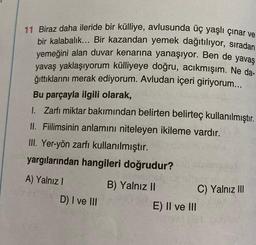 11 Biraz daha ileride bir külliye, avlusunda üç yaşlı çınar ve
bir kalabalık... Bir kazandan yemek dağıtılıyor, sıradan
yemeğini alan duvar kenarına yanaşıyor. Ben de yavaş
yavaş yaklaşıyorum külliyeye doğru, acıkmışım. Ne da-
ğıttıklarını merak ediyorum. Avludan içeri giriyorum...
Bu parçayla ilgili olarak,
1. Zarfı miktar bakımından belirten belirteç kullanılmıştır.
II. Fiilimsinin anlamını niteleyen ikileme vardır.
III. Yer-yön zarfı kullanılmıştır.
yargılarından hangileri doğrudur?
B) Yalnız II
A) Yalnız I
D) I ve III
E) II ve III
C) Yalnız III