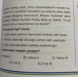 Eskiden mektup vardı. Onun hissettirdiklerini nerede bu-
labiliriz ki? O zamanlar insanların çevrelerinin daha sakin
ve saygılı olduğuna inanıyorum. Mesela "özlemek" daha
gerçektir. Vefaya duyulan ihtiyaç daha az olabilir. Ya bir
kahveyle kırk yıl kazananlara ne demeli?
Bu parçayla ilgili olarak,
1. Azlık-çokluk zarfının derecesini bildiren zarf vardır.
II. Hâl eki, eklendiği sözcüğü zaman zarfı yapmıştır.
II. Sifatı derecelendiren belirteç kullanılmıştır.
yargılarından hangisi yanlıştır?
A) Yalnız I
B) Yalnız II
D) I ve II
E) II ve III
C) Yalnız III
E