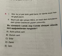 8. I. Güz, bu yıl pek farklı geldi bana; bir damla suya has-
ret geçti yazım.
II. Beyni çok ağır çalışan Mikro, en basit ders konularını
dahi içinde tutabilecek güçten yoksundu.
Bu cümlelerin I.sinde olup II.sinde olmayan sözcük
türü aşağıdakilerden hangisidir?
A) Azlık-çokluk zarfı
B) Durum zarfı
C) Sifat
D) Zamir
E) İsim
100)