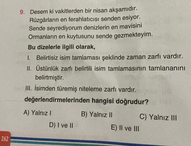 262
9. Desem ki vakitlerden bir nisan akşamıdır.
Rüzgârların en ferahlatıcısı senden esiyor.
Sende seyrediyorum denizlerin en mavisini
Ormanların en kuytusunu sende gezmekteyim.
Bu dizelerle ilgili olarak,
1. Belirtisiz isim tamlaması şeklinde zaman zarfı 