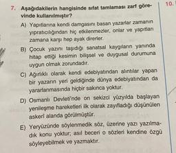 7. Aşağıdakilerin hangisinde sıfat tamlaması zarf göre-
vinde kullanılmıştır?
A) Yapıtlarına kendi damgasını basan yazarlar zamanın
yıpratıcılığından hiç etkilenmezler, onlar ve yapıtları
zamana karşı hep ayak direrler.
B) Çocuk yazını taşıdığı sanatsal kaygıların yanında
hitap ettiği kesimin bilişsel ve duygusal durumuna
uygun olmak zorundadır.
C) Ağırlıklı olarak kendi edebiyatından alıntılar yapan
bir yazarın yeri geldiğinde dünya edebiyatından da
yararlanmasında hiçbir sakınca yoktur.
D) Osmanlı Devleti'nde on sekizci yüzyılda başlayan
Narelu yenileşme hareketleri ilk olarak zayıfladığı düşünülen
askerî alanda görülmüştür.
E) Yeryüzünde söylenmedik söz, üzerine yazı yazılma-
sözleri kendine özgü
dık konu yoktur; asıl beceri
söyleyebilmek ve yazmaktır.
10.