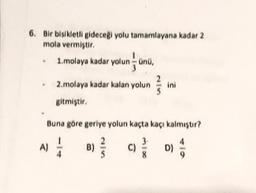 6. Bir bisikletli gideceği yolu tamamlayana kadar 2
mola vermiştir.
1.molaya kadar yolun - ünü,
lunund
2.molaya kadar kalan yolun 25
ini
gitmiştir.
Buna göre geriye yolun kaçta kaçı kalmıştır?
A) 1/12 B) //
C)
mix
D)