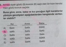 9. Annesi siyah gözlü (S)-kıvırcık (K) saçlı olan bir kızın kendisi
mavi gözlü-kıvırcık saçlıdır.
Buna göre; anne, baba ve kız çocuğun ilgili karakterler
yönüyle genotipleri aşağıdakilerden hangisinde verilen-
ler olabilir?
Kız
A) Sskk
B) sskk
C)
SsKk
D)
sskk
E)
sskk
Anne
SsKk
SsKk
sskk
SsKk
SSKK
Baba
SSKK
SsKk
Sskk
SSKK
SsKK