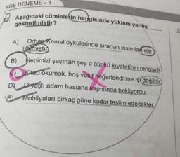 YGS DENEME-3
Aşağıdaki cümlelerin hangisinde yüklem yanlış
gösterilmistir?
A)
Orhan Kemal öykülerinde sıradan insanlan ele
Lalmıştır
B)
Hepimizi şaşırtan şey o günkü kıyafetinin rengiydi.
Kitap okumak, boş vakit değerlendirme işi değildir.
yaşlı adam hastane kapısında bekliyordu.
D)
E) Mobilyaları birkaç güne kadar teslim edecekler.
2