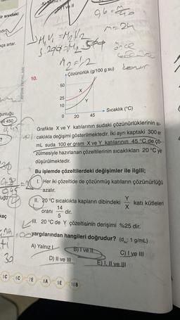 ir sıvıdaki
idir
kça artar.
Gunluğu
cmi 450
cl
30
QB
uğu
kaç
-Ja
41
30
5C
AYDIN YAYINLARI
artig
10.
A
96=ano
M-24
DM₂V=M₂V/₂
3.290 M₂ 54 ince
M₂=²2
Çözünürlük (g/100 g su)
Pri vell
50
25
10
6C 7E 8A
0
S
20
D) II ve III
9E
Y
2008 3802
gèr
45
SI-
Grafikte X ve Y katılarının sudaki çözünürlüklerinin
caklıkla değişimi gösterilmektedir. İki ayrı kaptaki 300 er
mL suda 100 er gram X ve Y katılarının 45 °C de çö
zülmesiyle hazırlanan çözeltilerinin sıcaklıkları 20 °C ye
düşürülmektedir.
Bu işlemde çözeltilerdeki değişimler ile ilgili;
unovi
1. Her iki çözeltide de çözünmüş katıların çözünürlüğü
azalır.
II. 20 °C sıcaklıkta kapların dibindeki
14
oranı dir.
5
III. 20 °C de Y çözeltisinin derişimi %25 dir.
10B
Colis
Louis
Sıcaklık (°C)
yargılarından hangileri doğrudur? (d: 1 g/mL)
A) Yalnız L
B) I ve th
katı kütleleri
C) I ve III
E) I, II ve III