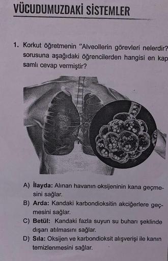 VÜCUDUMUZDAKİ SİSTEMLER
1. Korkut öğretmenin "Alveollerin görevleri nelerdir?
sorusuna aşağıdaki öğrencilerden hangisi en kap
samlı cevap vermiştir?
A) İlayda: Alınan havanın oksijeninin kana geçme-
sini sağlar.
B) Arda: Kandaki karbondioksitin akciğerlere