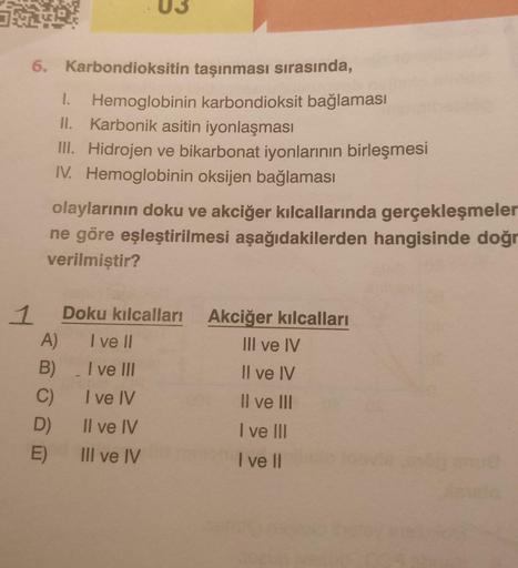 6. Karbondioksitin taşınması sırasında,
1. Hemoglobinin karbondioksit bağlaması
II. Karbonik asitin iyonlaşması
III. Hidrojen ve bikarbonat iyonlarının birleşmesi
IV. Hemoglobinin oksijen bağlaması
1
olaylarının doku ve akciğer kılcallarında gerçekleşmeler