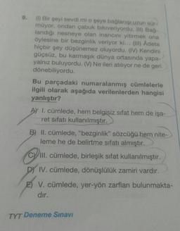 9.
(1) Bir şeyi sevdi mi o şeye bağlanışı uzun sür-
müyor, ondan çabuk bıkıveriyordu. (II) Bağ-
landığı nesneye olan inancını yitirmek ona
öylesine bir bezginlik veriyor ki... (III) Âdeta
hiçbir şey düşünemez oluyordu. (IV) Kendini
güçsüz, bu karmaşık dünya ortasında yapa-
yalnız buluyordu. (V) Ne ileri atılıyor ne de geri
dönebiliyordu.
Bu parçadaki numaralanmış cümlelerle
ilgili olarak aşağıda verilenlerden hangisi
yanlıştır?
AY I. cümlede, hem belgisiz sıfat hem de işa-
ret sıfatı kullanılmıştır.
B) II. cümlede, "bezginlik" sözcüğü hem nite-
leme he de belirtme sıfatı almıştır.
CVIII. cümlede, birleşik sifat kullanılmıştır.
DY IV. cümlede, dönüşlülük zamiri vardır.
E) V. cümlede, yer-yön zarfları bulunmakta-
dır.
TYT Deneme Sınavı