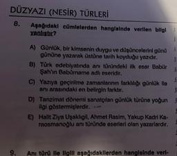 DÜZYAZI (NESİR) TÜRLERİ
8. Aşağıdaki cümlelerden hangisinde verilen bilgl
yanlıştır?
9.
A) Günlük, bir kimsenin duygu ve düşüncelerini günü
gününe yazarak üstüne tarih koyduğu yazıdır.
$
$
S
$
C) Yazıya geçirilme zamanlarının farklılığı günlük lle
anı arasındaki en belirgin farktır.
B) Türk edebiyatında anı tünündeki ilk eser Babür
Şah'ın Baburame adlı eseridir.
D) Tanzimat dönemi sanatçılan günlük türüne yoğun
ilgi göstermişlerdir. --
E) Halit Ziya Uşaklıgil, Ahmet Rasim, Yakup Kadri Ka-
raosmanoğlu ani türünde eserleri olan yazarlardır.
S
Ani türü Ile Ilgill aşağıdakilerden hangisinde veri-