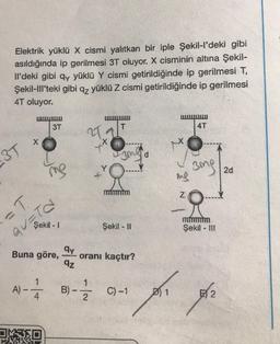 Elektrik yüklü X cismi yalıtkan bir iple Şekil-l'deki gibi
asıldığında ip gerilmesi 3T oluyor. X cisminin altına Şekil-
ll'deki gibi qy yüklü Y cismi getirildiğinde ip gerilmesi T,
Şekil-Ill'teki gibi qz yüklü Z cismi getirildiğinde ip gerilmesi
4T oluyor.
3T
X
= T
A) --
Şekil -1
QU=TO
3T
Buna göre,
1
me
4
OKSED
qy
qz
21.
X
+
R
Şekil - II
oranı kaçtır?
B) - C) -1
2
ing
N
4T
3mg
Şekil - III
E 2
2d