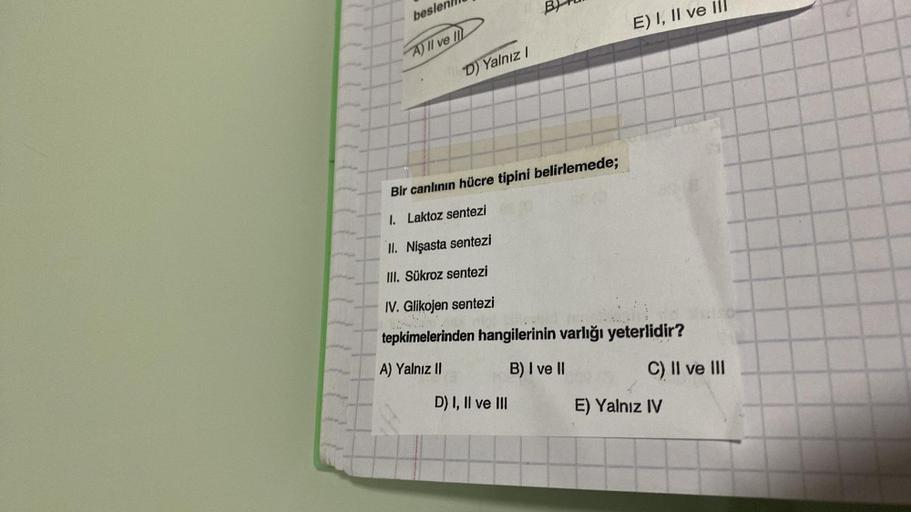 beslen
A) II ve II
D) Yalnız I
E) I, II ve Ill
Bir canlının hücre tipini belirlemede;
I. Laktoz sentezi
II. Nişasta sentezi
III. Sükroz sentezi
IV. Glikojen sentezi
tepkimelerinden hangilerinin varlığı yeterlidir?
A) Yalnız II
B) I ve II
D) I, II ve III
C)