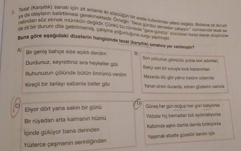 3.
Tezat (Karşıtlık) sanatı için zıt anlamlı iki sözcüğün bir arada kullanılması yeterli değildir. Birbirine zit durum
ya da olayların belirtilmesi gerekmektedir. Örneğin "Gece gündüz demeden çalışıyor." cümlesinde tezat sa-
natından söz etmek mümkün değil