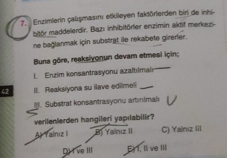 42
Enzimlerin çalışmasını etkileyen faktörlerden biri de inhi-
bitör maddelerdir. Bazı inhibitörler enzimin aktif merkezi-
ne bağlanmak için substrat ile rekabete girerler.
Buna göre, reaksiyonun devam etmesi için;
1. Enzim konsantrasyonu azaltılmalı
II. R