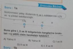 Soru: la
Sürtünmesiz yatay düzlemde K ve L noktalarında 4:24
ve-q yükleri sabitlenmiştir.
annun
Soru: 1b
UYGULAMA BÖLÜMÜ
(1
K
Buna göre I, II ve Ill bölgelerinin hangilerine birakı-
lan+q yüklü cisim hareketsiz kalabilir?
A) Yalnız II
D) Il ve Ill
B) Yalnız III
C) I ve Ill
E) I, II ve III