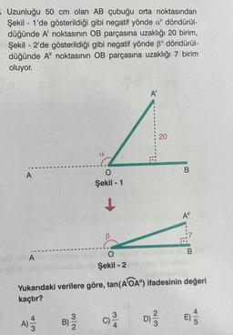 - Uzunluğu 50 cm olan AB çubuğu orta noktasından
Şekil 1'de gösterildiği gibi negatif yönde a döndürül-
düğünde A' noktasının OB parçasına uzaklığı 20 birim,
Şekil 2'de gösterildiği gibi negatif yönde ß° döndürül-
düğünde A" noktasının OB parçasına uzaklığı 7 birim
oluyor.
A
4|3
B)
a
3
O
Şekil - 1
↓
enid et Omeku
Şekil - 2
A'
c) ³/12
Yukarıdaki verilere göre, tan (AOA") ifadesinin değeri
kaçtır?
2|3
20
D)
B
A"
B
45